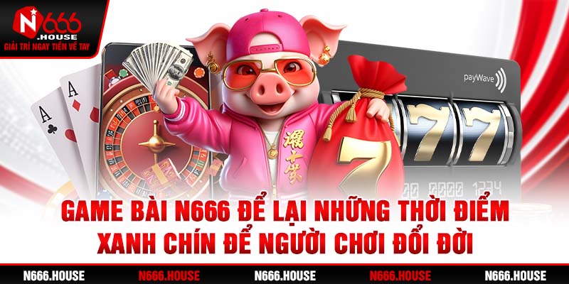 Game bài N666 để lại những thời điểm xanh chín để người chơi đổi đời